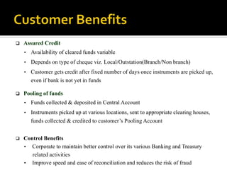    Assured Credit
    • Availability of cleared funds variable
    • Depends on type of cheque viz. Local/Outstation(Branch/Non branch)
    • Customer gets credit after fixed number of days once instruments are picked up,
       even if bank is not yet in funds

   Pooling of funds
    • Funds collected & deposited in Central Account
    • Instruments picked up at various locations, sent to appropriate clearing houses,
       funds collected & credited to customer’s Pooling Account


   Control Benefits
    • Corporate to maintain better control over its various Banking and Treasury
       related activities
    • Improve speed and ease of reconciliation and reduces the risk of fraud
 
