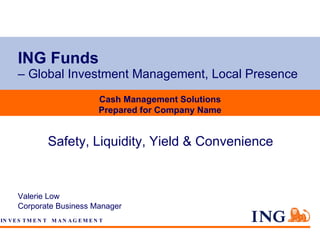 ING Funds   – Global Investment Management, Local Presence Valerie Low Corporate Business Manager Cash Management Solutions Prepared for Company Name Safety, Liquidity, Yield & Convenience 