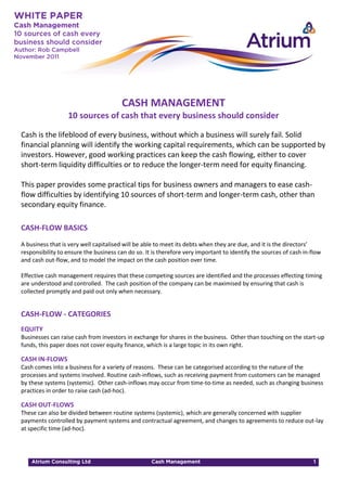 CASH MANAGEMENT
                  10 sources of cash that every business should consider

Cash is the lifeblood of every business, without which a business will surely fail. Solid
financial planning will identify the working capital requirements, which can be supported by
investors. However, good working practices can keep the cash flowing, either to cover
short-term liquidity difficulties or to reduce the longer-term need for equity financing.

This paper provides some practical tips for business owners and managers to ease cash-
flow difficulties by identifying 10 sources of short-term and longer-term cash, other than
secondary equity finance.

CASH-FLOW BASICS
A business that is very well capitalised will be able to meet its debts when they are due, and it is the directors’
responsibility to ensure the business can do so. It is therefore very important to identify the sources of cash in-flow
and cash out-flow, and to model the impact on the cash position over time.

Effective cash management requires that these competing sources are identified and the processes effecting timing
are understood and controlled. The cash position of the company can be maximised by ensuring that cash is
collected promptly and paid out only when necessary.


CASH-FLOW - CATEGORIES
EQUITY
Businesses can raise cash from investors in exchange for shares in the business. Other than touching on the start-up
funds, this paper does not cover equity finance, which is a large topic in its own right.

CASH IN-FLOWS
Cash comes into a business for a variety of reasons. These can be categorised according to the nature of the
processes and systems involved. Routine cash-inflows, such as receiving payment from customers can be managed
by these systems (systemic). Other cash-inflows may occur from time-to-time as needed, such as changing business
practices in order to raise cash (ad-hoc).

CASH OUT-FLOWS
These can also be divided between routine systems (systemic), which are generally concerned with supplier
payments controlled by payment systems and contractual agreement, and changes to agreements to reduce out-lay
at specific time (ad-hoc).
 