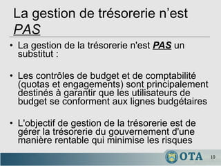 La gestion de la trésorerie n'est  PAS  un substitut : Les contrôles de budget et de comptabilité (quotas et engagements) sont principalement destinés à garantir que les utilisateurs de budget se conforment aux lignes budgétaires   L'objectif de gestion de la trésorerie est de gérer la trésorerie du gouvernement d'une manière rentable qui minimise les risques La gestion de trésorerie n’est  PAS 