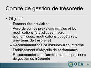 Comité de gestion de trésorerie Objectif Examen des prévisions Accords sur les prévisions initiales et les modifications (statistiques macro-économiques, modifications budgétaires, prévisions de trésorerie) Recommandations de mesures à court terme Établissement d’objectifs de performance Recommandations d’amélioration de pratiques de gestion de trésorerie 