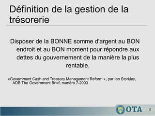 Définition de la gestion de la trésorerie Disposer de la BONNE somme d'argent au BON endroit et au BON moment pour répondre aux dettes du gouvernement de la manière la plus rentable. «Government Cash and Treasury Management Reform », par Ian Storkley, ADB The Government Brief, numéro 7-2003 