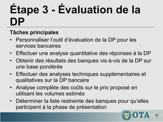 Étape 3 - Évaluation de la DP   Tâches principales Personnaliser l’outil d’évaluation de la DP pour les services bancaires Effectuer une analyse quantitative des réponses à la DP Obtenir des résultats des banques vis-à-vis de la DP sur une base pondérée Effectuer des analyses techniques supplémentaires et qualitatives sur la DP bancaire Analyse complète des coûts sur le prix proposé en utilisant les volumes estimés Déterminer la liste restreinte des banques pour qu’elles participent à la phase de présentation 