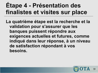Étape 4 - Présentation des finalistes et visites sur place La quatrième étape est la recherche et la validation pour s'assurer que les banques puissent répondre aux exigences actuelles et futures, comme indiqué dans leur réponse, à un niveau de satisfaction répondant à vos besoins. 