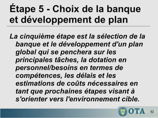 Étape 5 - Choix de la banque et développement de plan La cinquième étape est la sélection de la banque et le développement d'un plan global qui se penchera sur les principales tâches, la dotation en personnel/besoins en termes de compétences, les délais et les estimations de coûts nécessaires en tant que prochaines étapes visant à s'orienter vers l'environnement cible. 