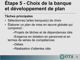 Étape 5 - Choix de la banque et développement de plan Tâches principales Sélectionnez la/les banque(s) de choix Élaborer un plan de mise en œuvre globale qui comprend : – Projets de tâches et de dépendances clés – Exigence en dotation en personnel et en termes de séries de compétences – Délais – Réalisation d’attentes clés 