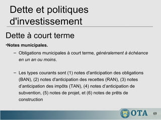Dette et politiques d'investissement Dette à court terme Notes municipales .   Obligations municipales à court terme , généralement à échéance en un an ou moins .  Les types courants sont (1) notes d'anticipation des obligations (BAN), (2) notes d'anticipation des recettes (RAN), (3) notes d’anticipation des impôts (TAN), (4) notes d’anticipation de subvention, (5) notes de projet, et (6) notes de prêts de construction 