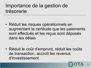 Importance de la gestion de trésorerie Réduit les risques opérationnels en augmentant la certitude que les paiements sont effectués et les reçus sont déposés dans les délais Réduit le coût d'emprunt, réduit les coûts de transaction, accroît les revenus d'investissement 