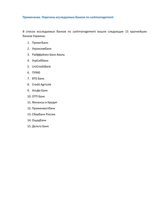 Примечание. Перечень исследуемых банков по cashmanagement
В список исследуемых банков по cashmanagement вошли следующие 15 крупнейших
банков Украины:
1. ПриватБанк
2. Укрэксимбанк
3. Райффайзен Банк Аваль
4. УкрСиббанк
5. UniCreditBank
6. ПУМБ
7. ВТБ Банк
8. Credit Agricole
9. Альфа Банк
10. ОТП Банк
11. Финансы и Кредит
12. Проминвестбанк
13. Сбербанк России
14. Ощадбанк
15. Дельта Банк
 