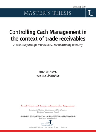 2005:062 SHU


         MASTER’S THESIS


Controlling Cach Management in
the context of trade receivables
 A case study in large international manufacturing company




                             ERIK NILSSON
                            MARIA ÅSTRÖM




       Social Science and Business Administration Programmes
              Department of Business Administration and Social Sciences
                         Division of Management Control

      BUSINESS ADMINISTRATION AND ECONOMICS PROGRAMME
                               Supervisor: Mats Westerberg




              2005:062 SHU • ISSN: 1404 - 5508 • ISRN: LTU - SHU - - 05/62 - - SE
 