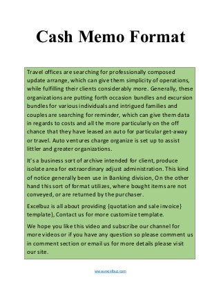 www.excelbuz.com
Cash Memo Format
Travel offices are searching for professionally composed
update arrange, which can give them simplicity of operations,
while fulfilling their clients considerably more. Generally, these
organizations are putting forth occasion bundles and excursion
bundles for various individuals and intrigued families and
couples are searching for reminder, which can give them data
in regards to costs and all the more particularly on the off
chance that they have leased an auto for particular get-away
or travel. Auto ventures charge organize is set up to assist
littler and greater organizations.
It's a business sort of archive intended for client, produce
isolate area for extraordinary adjust administration. This kind
of notice generally been use in Banking division, On the other
hand this sort of format utilizes, where bought items are not
conveyed, or are returned by the purchaser.
Excelbuz is all about providing {quotation and sale invoice}
template}, Contact us for more customize template.
We hope you like this video and subscribe our channel for
more videos or if you have any question so please comment us
in comment section or email us for more details please visit
our site.
 