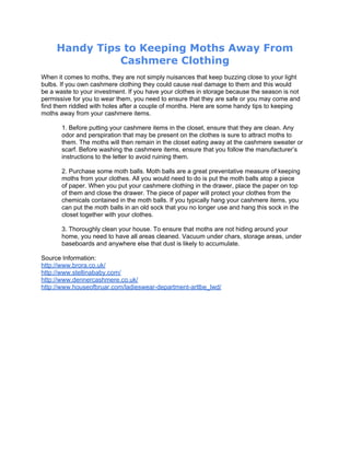 Handy Tips to Keeping Moths Away From
               Cashmere Clothing
When it comes to moths, they are not simply nuisances that keep buzzing close to your light
bulbs. If you own cashmere clothing they could cause real damage to them and this would
be a waste to your investment. If you have your clothes in storage because the season is not
permissive for you to wear them, you need to ensure that they are safe or you may come and
find them riddled with holes after a couple of months. Here are some handy tips to keeping
moths away from your cashmere items.

       1. Before putting your cashmere items in the closet, ensure that they are clean. Any
       odor and perspiration that may be present on the clothes is sure to attract moths to
       them. The moths will then remain in the closet eating away at the cashmere sweater or
       scarf. Before washing the cashmere items, ensure that you follow the manufacturer’s
       instructions to the letter to avoid ruining them.

       2. Purchase some moth balls. Moth balls are a great preventative measure of keeping
       moths from your clothes. All you would need to do is put the moth balls atop a piece
       of paper. When you put your cashmere clothing in the drawer, place the paper on top
       of them and close the drawer. The piece of paper will protect your clothes from the
       chemicals contained in the moth balls. If you typically hang your cashmere items, you
       can put the moth balls in an old sock that you no longer use and hang this sock in the
       closet together with your clothes.

       3. Thoroughly clean your house. To ensure that moths are not hiding around your
       home, you need to have all areas cleaned. Vacuum under chars, storage areas, under
       baseboards and anywhere else that dust is likely to accumulate.

Source Information:
http://www.brora.co.uk/
http://www.stellinababy.com/
http://www.dennercashmere.co.uk/
http://www.houseofbruar.com/ladieswear-department-artlbe_lwd/
 