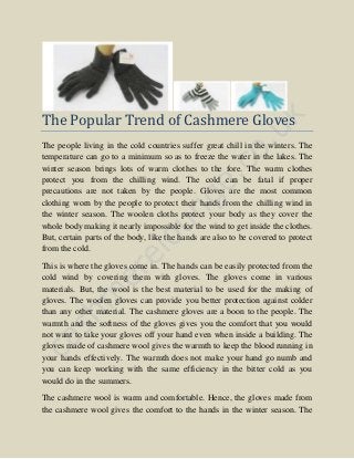 The Popular Trend of Cashmere Gloves
The people living in the cold countries suffer great chill in the winters. The
temperature can go to a minimum so as to freeze the water in the lakes. The
winter season brings lots of warm clothes to the fore. The warm clothes
protect you from the chilling wind. The cold can be fatal if proper
precautions are not taken by the people. Gloves are the most common
clothing worn by the people to protect their hands from the chilling wind in
the winter season. The woolen cloths protect your body as they cover the
whole body making it nearly impossible for the wind to get inside the clothes.
But, certain parts of the body, like the hands are also to be covered to protect
from the cold.
This is where the gloves come in. The hands can be easily protected from the
cold wind by covering them with gloves. The gloves come in various
materials. But, the wool is the best material to be used for the making of
gloves. The woolen gloves can provide you better protection against colder
than any other material. The cashmere gloves are a boon to the people. The
warmth and the softness of the gloves gives you the comfort that you would
not want to take your gloves off your hand even when inside a building. The
gloves made of cashmere wool gives the warmth to keep the blood running in
your hands effectively. The warmth does not make your hand go numb and
you can keep working with the same efficiency in the bitter cold as you
would do in the summers.
The cashmere wool is warm and comfortable. Hence, the gloves made from
the cashmere wool gives the comfort to the hands in the winter season. The
 