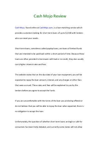 Cash Mojo Review
Cash Mojo, found online at CashMojo.com, is a loan matching service which
provides customers looking for short term loans of up to $2,500 with lenders
who can meet your needs.
Short term loans, sometimes called payday loans, are loans of limited funds
that are intended to be paid back within a short period of time. Because these
loans are often provided to borrowers with bad or no credit, they also usually
carry higher interest rates and fees.
The website states that on the due date of your loan repayment, you will be
expected to repay the loan amount, interest, and any charges or other fees
that were accrued. These rates and fees will be explained to you by the
lenders before you agree to accept the funds.
If you are uncomfortable with the terms of the loan you are being offered or
do not believe that you will be able to repay the loan when expected, there is
no obligation to accept the loan.
Unfortunately, the question of whether short term loans are legit or safe for
consumers has been hotly debated, and currently some states will not allow
 
