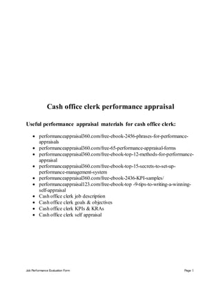 Job Performance Evaluation Form Page 1
Cash office clerk performance appraisal
Useful performance appraisal materials for cash office clerk:
 performanceappraisal360.com/free-ebook-2456-phrases-for-performance-
appraisals
 performanceappraisal360.com/free-65-performance-appraisal-forms
 performanceappraisal360.com/free-ebook-top-12-methods-for-performance-
appraisal
 performanceappraisal360.com/free-ebook-top-15-secrets-to-set-up-
performance-management-system
 performanceappraisal360.com/free-ebook-2436-KPI-samples/
 performanceappraisal123.com/free-ebook-top -9-tips-to-writing-a-winning-
self-appraisal
 Cash office clerk job description
 Cash office clerk goals & objectives
 Cash office clerk KPIs & KRAs
 Cash office clerk self appraisal
 