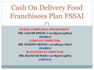 PUBLIC COMPLAINT DEPARTMENT
MR. JAGVIR SINGH (+91-85579-33875)
(BASRA)
COMPANY DIRECTOR
MR. SUKDEV SINGH (+91-98153-17857)
(BASRA)
MANAGEMENT DIRECTOR
MR. RAJAN KUMAR (+91-85579-33875
(AHUJA)
Cash On Delivery Food
Franchisees Plan FSSAI
 