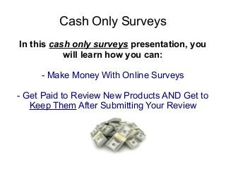 Cash Only Surveys
In this cash only surveys presentation, you
           will learn how you can:

     - Make Money With Online Surveys

- Get Paid to Review New Products AND Get to
   Keep Them After Submitting Your Review
 