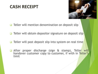 CASH RECEIPT
 Teller will mention denomination on deposit slip
 Teller will obtain depositor signature on deposit slip
 Teller will post deposit slip into system on real time
 After proper discharge (sign & stamp), Teller will
handover customer copy to customer, if with in Teller’s
limit
 