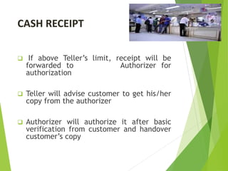 CASH RECEIPT
 If above Teller’s limit, receipt will be
forwarded to Authorizer for
authorization
 Teller will advise customer to get his/her
copy from the authorizer
 Authorizer will authorize it after basic
verification from customer and handover
customer’s copy
 