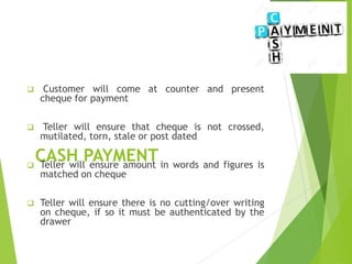 CASH PAYMENT
 Customer will come at counter and present
cheque for payment
 Teller will ensure that cheque is not crossed,
mutilated, torn, stale or post dated
 Teller will ensure amount in words and figures is
matched on cheque
 Teller will ensure there is no cutting/over writing
on cheque, if so it must be authenticated by the
drawer
 