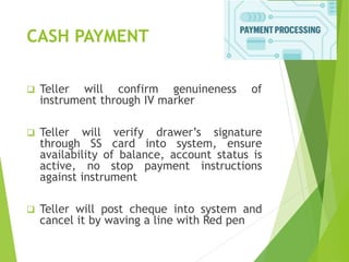 CASH PAYMENT
 Teller will confirm genuineness of
instrument through IV marker
 Teller will verify drawer’s signature
through SS card into system, ensure
availability of balance, account status is
active, no stop payment instructions
against instrument
 Teller will post cheque into system and
cancel it by waving a line with Red pen
 