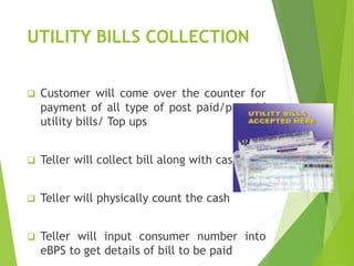 UTILITY BILLS COLLECTION
 Customer will come over the counter for
payment of all type of post paid/prepaid
utility bills/ Top ups
 Teller will collect bill along with cash
 Teller will physically count the cash
 Teller will input consumer number into
eBPS to get details of bill to be paid
 
