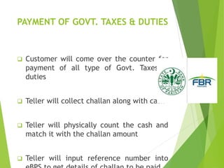 PAYMENT OF GOVT. TAXES & DUTIES
 Customer will come over the counter for
payment of all type of Govt. Taxes &
duties
 Teller will collect challan along with cash
 Teller will physically count the cash and
match it with the challan amount
 Teller will input reference number into
 