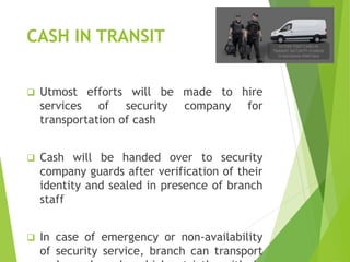 CASH IN TRANSIT
 Utmost efforts will be made to hire
services of security company for
transportation of cash
 Cash will be handed over to security
company guards after verification of their
identity and sealed in presence of branch
staff
 In case of emergency or non-availability
of security service, branch can transport
 