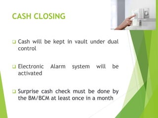 CASH CLOSING
 Cash will be kept in vault under dual
control
 Electronic Alarm system will be
activated
 Surprise cash check must be done by
the BM/BCM at least once in a month
 