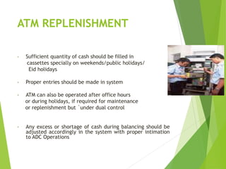 ATM REPLENISHMENT
• Sufficient quantity of cash should be filled in
cassettes specially on weekends/public holidays/
Eid holidays
• Proper entries should be made in system
• ATM can also be operated after office hours
or during holidays, if required for maintenance
or replenishment but `under dual control
• Any excess or shortage of cash during balancing should be
adjusted accordingly in the system with proper intimation
to ADC Operations
 