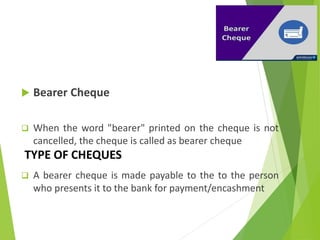 TYPE OF CHEQUES
 Bearer Cheque
 When the word "bearer" printed on the cheque is not
cancelled, the cheque is called as bearer cheque
 A bearer cheque is made payable to the to the person
who presents it to the bank for payment/encashment
 