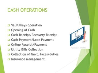CASH OPERATIONS
 Vault/keys operation
 Opening of Cash
 Cash Receipt/Recovery Receipt
 Cash Payment/Loan Payment
 Online Receipt/Payment
 Utility Bills Collection
 Collection of Govt. taxes/duties
 Insurance Management
 