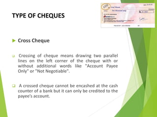 TYPE OF CHEQUES
 Cross Cheque
 Crossing of cheque means drawing two parallel
lines on the left corner of the cheque with or
without additional words like "Account Payee
Only" or "Not Negotiable".
 A crossed cheque cannot be encashed at the cash
counter of a bank but it can only be credited to the
payee’s account.
 