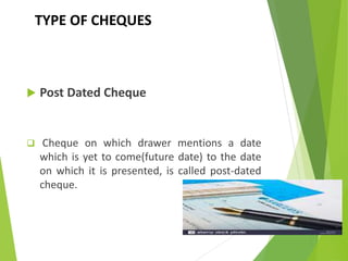 TYPE OF CHEQUES
 Post Dated Cheque
 Cheque on which drawer mentions a date
which is yet to come(future date) to the date
on which it is presented, is called post-dated
cheque.
 