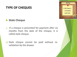 TYPE OF CHEQUES
 Stale Cheque
 If a cheque is presented for payment after six
months from the date of the cheque, it is
called stale cheque.
 Stale cheque cannot be paid without re-
validation by the drawer
 