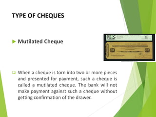 TYPE OF CHEQUES
 Mutilated Cheque
 When a cheque is torn into two or more pieces
and presented for payment, such a cheque is
called a mutilated cheque. The bank will not
make payment against such a cheque without
getting confirmation of the drawer.
 