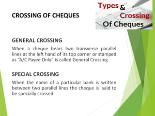 CROSSING OF CHEQUES
GENERAL CROSSING
When a cheque bears two transverse parallel
lines at the left hand of its top corner or stamped
as “A/C Payee Only” is called General Crossing
SPECIAL CROSSING
When the name of a particular bank is written
between two parallel lines the cheque is said to
be specially crossed
 