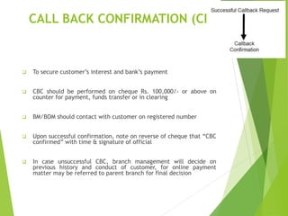 CALL BACK CONFIRMATION (CBC)
 To secure customer’s interest and bank’s payment
 CBC should be performed on cheque Rs. 100,000/- or above on
counter for payment, funds transfer or in clearing
 BM/BOM should contact with customer on registered number
 Upon successful confirmation, note on reverse of cheque that “CBC
confirmed” with time & signature of official
 In case unsuccessful CBC, branch management will decide on
previous history and conduct of customer, for online payment
matter may be referred to parent branch for final decision
 