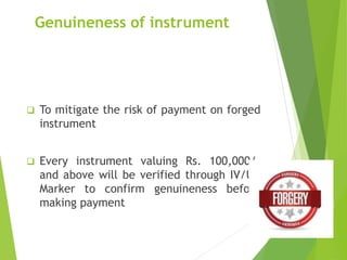 Genuineness of instrument
 To mitigate the risk of payment on forged
instrument
 Every instrument valuing Rs. 100,000/-
and above will be verified through IV/UV
Marker to confirm genuineness before
making payment
 
