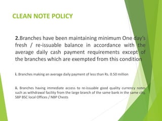 CLEAN NOTE POLICY
2.Branches have been maintaining minimum One day’s
fresh / re-issuable balance in accordance with the
average daily cash payment requirements except of
the branches which are exempted from this condition
i. Branches making an average daily payment of less than Rs. 0.50 million
ii. Branches having immediate access to re-issuable good quality currency notes
such as withdrawal facility from the large branch of the same bank in the same city,
SBP BSC local Offices / NBP Chests
 