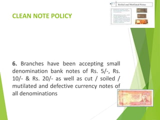 CLEAN NOTE POLICY
6. Branches have been accepting small
denomination bank notes of Rs. 5/-, Rs.
10/- & Rs. 20/- as well as cut / soiled /
mutilated and defective currency notes of
all denominations
 