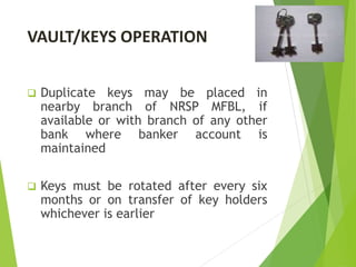 VAULT/KEYS OPERATION
 Duplicate keys may be placed in
nearby branch of NRSP MFBL, if
available or with branch of any other
bank where banker account is
maintained
 Keys must be rotated after every six
months or on transfer of key holders
whichever is earlier
 