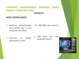 CURRENCY MANAGEMENT STRATEGY (CMS)-
PENALTY STRUCTRE ATMs
NON COMPLIANCE
 Machine authenticated
and sorted cash is not
being fed into ATMs
 Presence of forged
banknotes in ATM
PENALTY
Rs. 100,000/- per instance
 100 times the value
banknote found
 