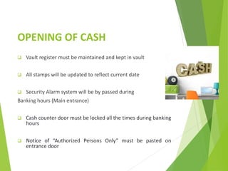 OPENING OF CASH
 Vault register must be maintained and kept in vault
 All stamps will be updated to reflect current date
 Security Alarm system will be by passed during
Banking hours (Main entrance)
 Cash counter door must be locked all the times during banking
hours
 Notice of “Authorized Persons Only” must be pasted on
entrance door
 