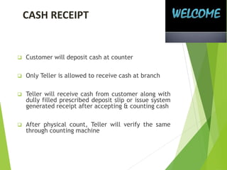 CASH RECEIPT
 Customer will deposit cash at counter
 Only Teller is allowed to receive cash at branch
 Teller will receive cash from customer along with
dully filled prescribed deposit slip or issue system
generated receipt after accepting & counting cash
 After physical count, Teller will verify the same
through counting machine
 