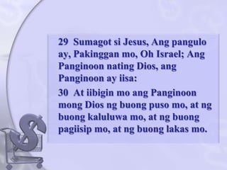 	29  Sumagotsi Jesus, Angpangulo ay, Pakinggan mo, Oh Israel; AngPanginoonnating Dios, angPanginoon ay iisa: 	30  At iibigin mo angPanginoonmong Dios ngbuongpuso mo, at ngbuongkaluluwa mo, at ngbuongpagiisip mo, at ngbuonglakas mo. 