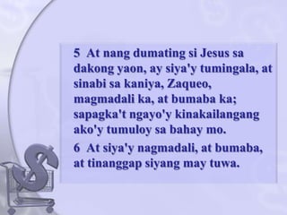 	5  At nangdumatingsi Jesus sadakongyaon, ay siya'ytumingala, at sinabisakaniya, Zaqueo, magmadali ka, at bumaba ka; sapagka'tngayo'ykinakailangangako'ytumuloysabahay mo. 	6  At siya'ynagmadali, at bumaba, at tinanggapsiyang may tuwa. 