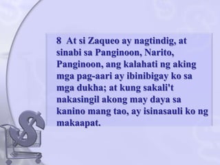 	8  At siZaqueo ay nagtindig, at sinabisaPanginoon, Narito, Panginoon, angkalahatingakingmgapag-aari ay ibinibigaykosamgadukha; at kung sakali'tnakasingilakong may dayasakaninomangtao, ay isinasaulikongmakaapat. 