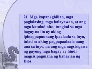 	21  Mgakapanaghilian, mgapaglalasing, mgakalayawan, at angmgakatuladnito; tungkolsamgabagaynaito ay akingipinagpapaunangipaalaalasainyo, tuladsaakingpagpapaalaalanangunasainyo, naangmganagsisigawanggayongmgabagay ay hindimagsisipagmanangkaharianng Dios. 