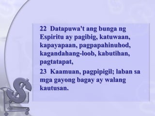	22  Datapuwa'tangbungang Espiritu ay pagibig, katuwaan, kapayapaan, pagpapahinuhod, kagandahang-loob, kabutihan, pagtatapat, 	23  Kaamuan, pagpipigil; labansamgagayongbagay ay walangkautusan. 